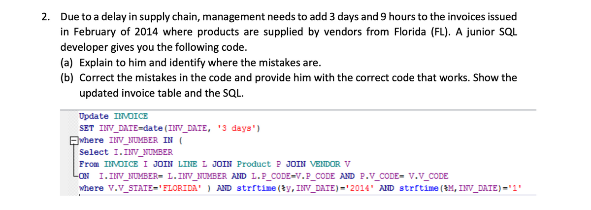 2. Due to a delay in supply chain, management needs to add 3 days and 9 hours to the invoices issued
in February of 2014 where products are supplied by vendors from Florida (FL). A junior SQL
developer gives you the following code.
(a) Explain to him and identify where the mistakes are.
(b) Correct the mistakes in the code and provide him with the correct code that works. Show the
updated invoice table and the SQL.
Update INVOICE
SET INV_DATE=date (INV_DATE, '3 days')
where INV_NUMBER IN (
Select I. INV_NUMBER
From INVOICE I JOIN LINE L JOIN Product P JOIN VENDOR V
LON I. INV_NUMBER= L.INV_NUMBER AND L.P_CODE=V.P_CODE AND P.V_CODE= V.V_CODE
where V.V_STATE='FLORIDA' ) AND strftime (§y, INV_DATE) ='2014' AND strftime (M, INV_DATE)='1'