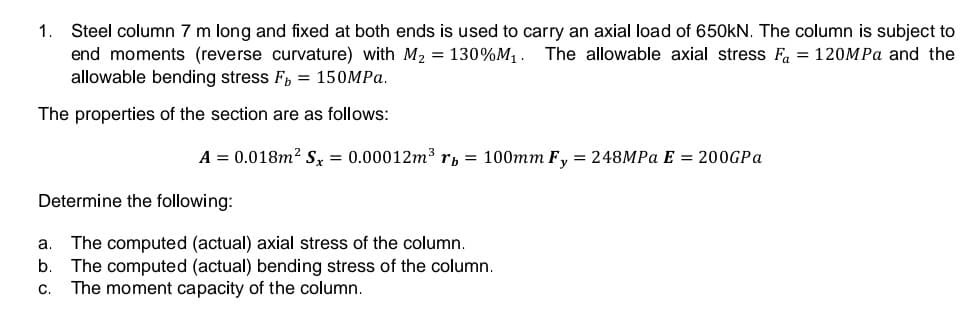 Steel column 7 m long and fixed at both ends is used to carry an axial load of 650kN. The column is subject to
end moments (reverse curvature) with M2 = 130%M, . The allowable axial stress F = 120MPA and the
allowable bending stress F, = 150MPA.
The properties of the section are as follows:
A = 0.018m? Sx = 0.00012m³ rp = 100mm F, = 248MPA E = 200GPA
Determine the following:
The computed (actual) axial stress of the column.
The computed (actual) bending stress of the column.
The moment capacity of the column.
a.
b.
C.
