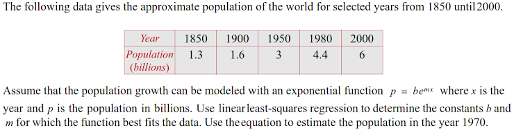 The following data gives the approximate population of the world for selected years from 1850 until2000.
Year
1850
1900
1950
1980
2000
Population 1.3
(billions)
1.6
3
4.4
Assume that the population growth can be modeled with an exponential function p = bemx where x is the
year and p is the population in billions. Use linearleast-squares regression to determine the constants b and
m for which the function best fits the data. Use the equation to estimate the population in the year 1970.
