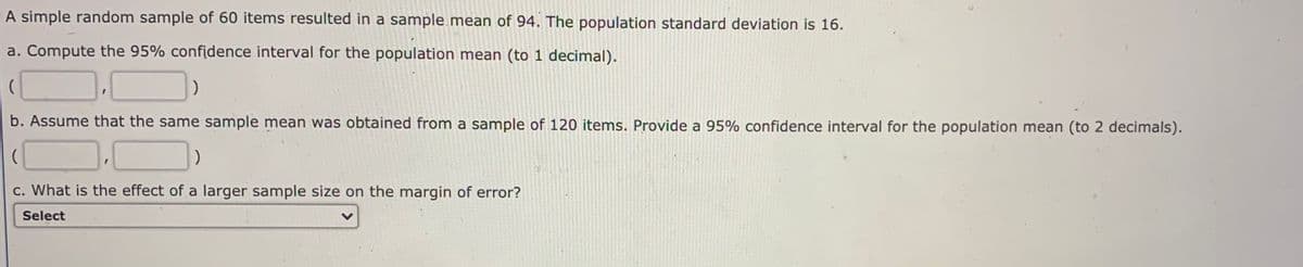 A simple random sample of 60 items resulted in a sample mean of 94. The population standard deviation is 16.
a. Compute the 95% confidence interval for the population mean (to 1 decimal).
b. Assume that the same sample mean was obtained from a sample of 120 items. Provide a 95% confidence interval for the population mean (to 2 decimals).
c. What is the effect of a larger sample size on the margin of error?
Select
