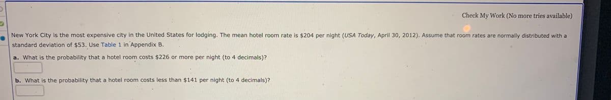 Check My Work (No more tries available)
New York City is the most expensive city in the United States for lodging. The mean hotel room rate is $204 per night (USA Today, April 30, 2012). Assume that room rates are normally distributed with a
standard deviation of $53. Use Table 1 in Appendix B.
a. What is the probability that a hotel room costs $226 or more per night (to 4 decimals)?
b. What is the probability that a hotel room costs less than $141 per night (to 4 decimals)?
