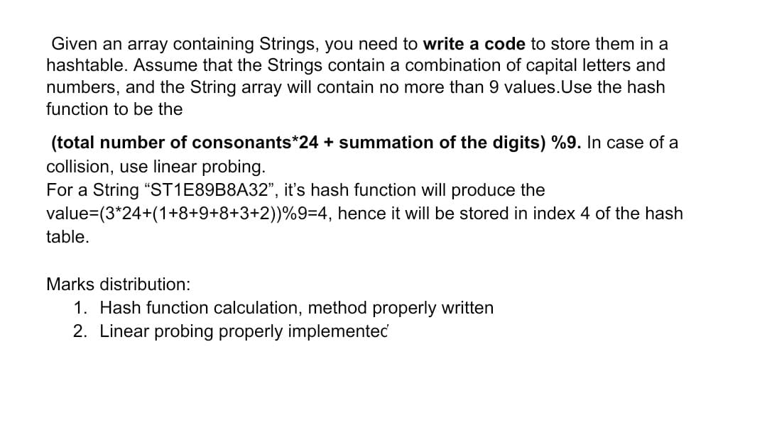 Given an array containing Strings, you need to write a code to store them in a
hashtable. Assume that the Strings contain a combination of capital letters and
numbers, and the String array will contain no more than 9 values.Use the hash
function to be the
(total number of consonants*24 + summation of the digits) %9. In case of a
collision, use linear probing.
For a String "ST1E89B8A32", it's hash function will produce the
value=(3*24+(1+8+9+8+3+2))%9=4, hence it will be stored in index 4 of the hash
table.
Marks distribution:
1. Hash function calculation, method properly written
2. Linear probing properly implementec
