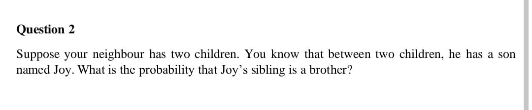 Question 2
Suppose your neighbour has two children. You know that between two children, he has a son
named Joy. What is the probability that Joy's sibling is a brother?
