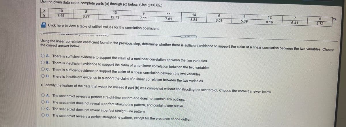 Use the given data set to complete parts (a) through (c) below. (Use a = 0.05.)
10
8
13
9.
11
14
4
12
7
y
7.45
6.77
12.73
7.11
7.81
8.84
6.08
5.39
8.16
6.41
5.72
Click here to view a table of critical values for the correlation coefficient.
Using the linear correlation coefficient found in the previous step, determine whether there is sufficient evidence to support the claim of a linear correlation between the two variables. Choose
the correct answer below.
O A. There is sufficient evidence to support the claim of a nonlinear correlation between the two variables.
O B. There is insufficient evidence to support the claim of a nonlinear correlation between the two variables.
O C. There is sufficient evidence to support the claim of a linear correlation between the two variables.
O D. There is insufficient evidence to support the claim of a linear correlation between the two variables.
c. Identify the feature of the data that would be missed if part (b) was completed without constructing the scatterplot. Choose the correct answer below.
O A. The scatterplot reveals a perfect straight-line pattern and does not contain any outliers.
O B. The scatterplot does not reveal a perfect straight-line pattern, and contains one outlier.
O C. The scatterplot does not reveal a perfect straight-line pattern.
O D. The scatterplot reveals a perfect straight-line pattern, except for the presence of one outlier.
