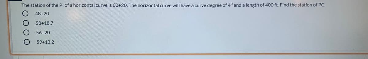 The station of the Pl of a horizontal curve is 60+20. The horizontal curve will have a curve degree of 4° and a length of 400 ft. Find the station of PC.
O 48+20
58+18.7
56+20
59+13.2
