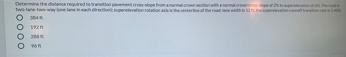 Determine the distance required to transition pavement cross-slope from a normal crown section with a normal crown cross-slope of 2% to superelevation of 6%. The road is
two-lane-two-way (one lane in each direction); superelevation rotation axis is the centerline of the road; lane width is 12 ft; the superelevation runnoff transition rate is 1:400.
384 ft
192 ft
288 ft
96 ft
