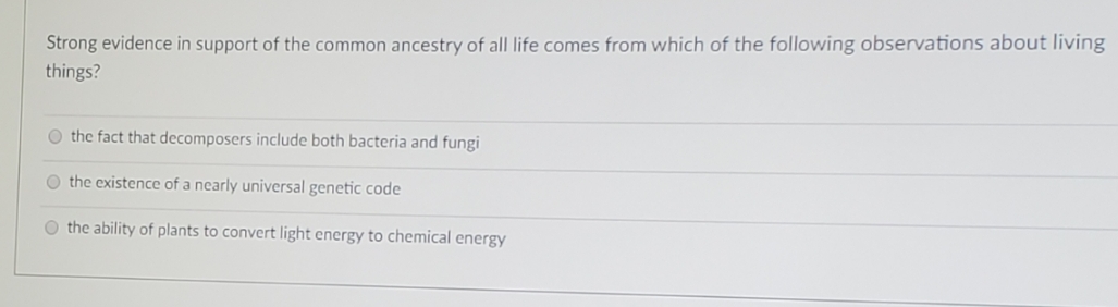 Strong evidence in support of the common ancestry of all life comes from which of the following observations about living
things?
O the fact that decomposers include both bacteria and fungi
O the existence of a nearly universal genetic code
O the ability of plants to convert light energy to chemical energy
