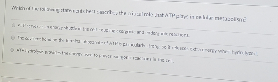 Which of the following statements best describes the critical role that ATP plays in cellular metabolism?
ATP serves as an energy shuttle in the cell, coupling exergonic and endergonic reactions.
The covalent bond on the terminal phosphate of ATP is particularly strong, so it releases extra energy when hydrolyzed.
ATP hydrolysis provides the energy used to power exergonic reactions in the cell.
