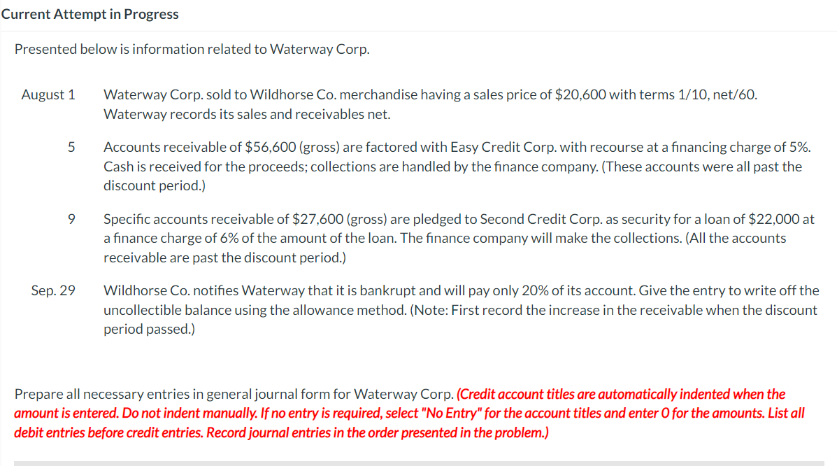 Current Attempt in Progress
Presented below is information related to Waterway Corp.
August 1
5
9
Sep. 29
Waterway Corp. sold to Wildhorse Co. merchandise having a sales price of $20,600 with terms 1/10, net/60.
Waterway records its sales and receivables net.
Accounts receivable of $56,600 (gross) are factored with Easy Credit Corp. with recourse at a financing charge of 5%.
Cash is received for the proceeds; collections are handled by the finance company. (These accounts were all past the
discount period.)
Specific accounts receivable of $27,600 (gross) are pledged to Second Credit Corp. as security for a loan of $22,000 at
a finance charge of 6% of the amount of the loan. The finance company will make the collections. (All the accounts
receivable are past the discount period.)
Wildhorse Co. notifies Waterway that it is bankrupt and will pay only 20% of its account. Give the entry to write off the
uncollectible balance using the allowance method. (Note: First record the increase in the receivable when the discount
period passed.)
Prepare all necessary entries in general journal form for Waterway Corp. (Credit account titles are automatically indented when the
amount is entered. Do not indent manually. If no entry is required, select "No Entry" for the account titles and enter O for the amounts. List all
debit entries before credit entries. Record journal entries in the order presented in the problem.)