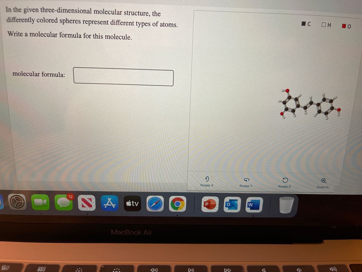 In the given three-dimensional molecular structure, the
differently colored spheres represent different types of atoms.
IC
10
Write a molecular formula for this molecule.
molecular formula:
Rotate X
Rotate Y
Rotate Z
Zoom In
12
étv
W
MacBook Air
80
000
000
DII
DD
