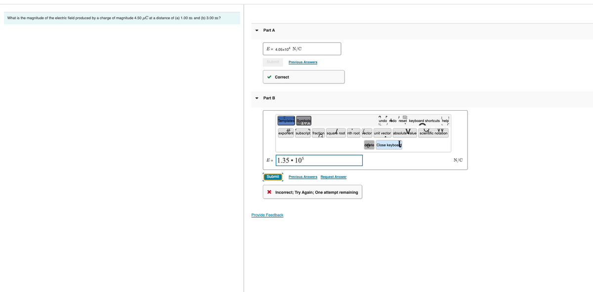 What is the magnitude of the electric field produced by a charge of magnitude 4.50 µC at a distance of (a) 1.00 m and (b) 3.00 m?
Part A
E = 4.05x104 N/C
Submit
Previous Answers
v Correct
Part B
Templates Symbols
undo redo reset keyboard shortcuts 'hel
VV
exponent subscript fraction square root nth root vector unit vector absoluteValue scientific notation
delete Close keyboard
E = 1.35 • 10
N/C
Submit
Previous Answers Request Answer
X Incorrect; Try Again; One attempt remaining
Provide Feedback
