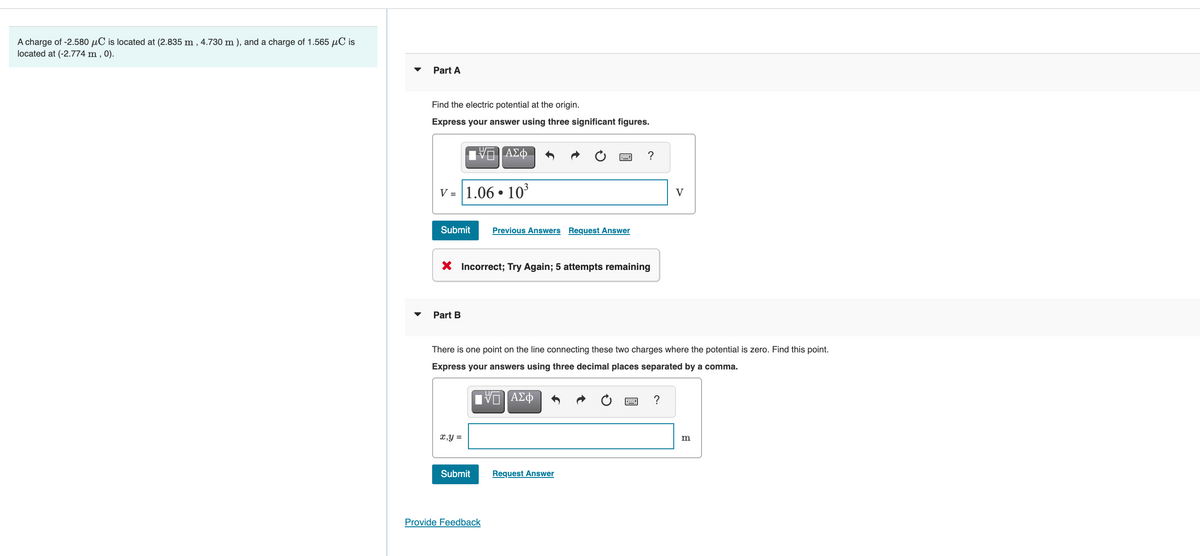 A charge of -2.580 µC is located at (2.835 m , 4.730 m ), and a charge of 1.565 µC is
located at (-2.774 m , 0).
Part A
Find the electric potential at the origin.
Express your answer using three significant figures.
ΑΣφ.
?
V = 1.06 • 10
V
Submit
Previous Answers Request Answer
X Incorrect; Try Again; 5 attempts remaining
Part B
There is one point on the line connecting these two charges where the potential is zero. Find this point.
Express your answers using three decimal places separated by a comma.
?
x,y =
Submit
Request Answer
Provide Feedback
