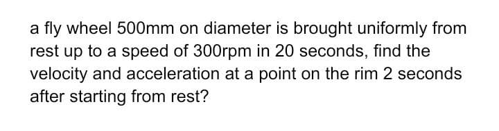 a fly wheel 500mm on diameter is brought uniformly from
rest up to a speed of 300rpm in 20 seconds, find the
velocity and acceleration at a point on the rim 2 seconds
after starting from rest?
