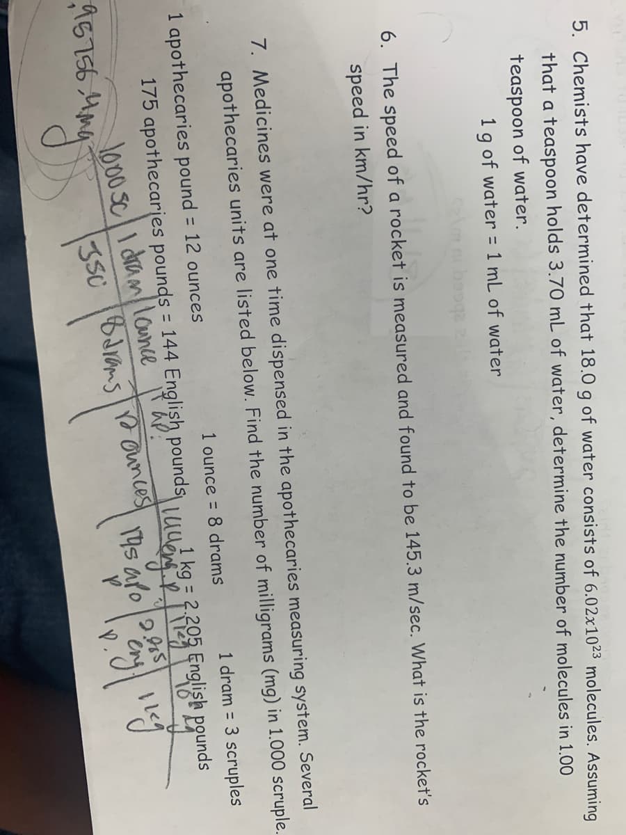 5. Chemists have determined that 18.0 g of water consists of 6.02x1023 molecules. Assuming
that a teaspoon holds 3.70 mL of water, determine the number of molecules in 1.00
teaspoon of water.
1 g of water = 1 mL of water
11.
6. The speed of a rocket is measured and found to be 145.3 m/sec. What is the rocket's
speed in km/hr?
7. Medicines were at one time dispensed in the apothecaries measuring system. Several
apothecaries units are listed below. Find the number of milligrams (mg) in 1.000 scruple.
1 apothecaries pound = 12 ounces
95756.4mg
1 ounce = 8 drams
175 apothecaries pounds = 144 English pounds
1000 Sc I dram lounce
350
Ounces
Barams
1 dram = 3 scruples
1 kg = 2.205
Luego Rog English pounds
14s apo
openg liege
P.