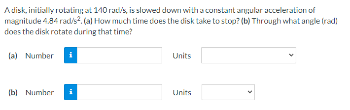 A disk, initially rotating at 140 rad/s, is slowed down with a constant angular acceleration of
magnitude 4.84 rad/s². (a) How much time does the disk take to stop? (b) Through what angle (rad)
does the disk rotate during that time?
(a) Number i
(b) Number
Units
Units