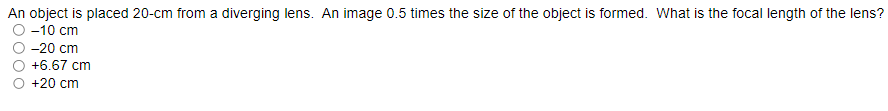 An object is placed 20-cm from a diverging lens. An image 0.5 times the size of the object is formed. What is the focal length of the lens?
O -10 cm
-20 cm
+6.67 cm
+20 cm