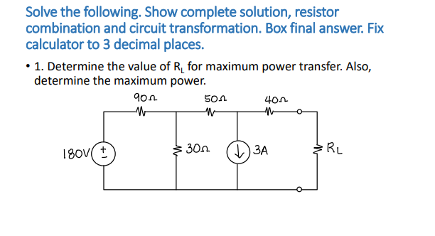 Solve the following. Show complete solution, resistor
combination and circuit transformation. Box final answer. Fix
calculator to 3 decimal places.
• 1. Determine the value of R₁ for maximum power transfer. Also,
determine the maximum power.
180V +
902
W
30
501
N
400
↓3A
RL