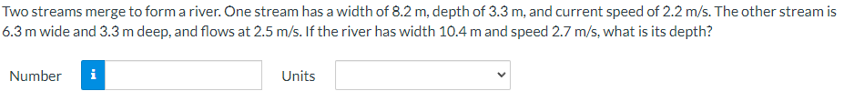 Two
streams merge to form a river. One stream has a width of 8.2 m, depth of 3.3 m, and current speed of 2.2 m/s. The other stream is
6.3 m wide and 3.3 m deep, and flows at 2.5 m/s. If the river has width 10.4 m and speed 2.7 m/s, what is its depth?
Number
i
Units