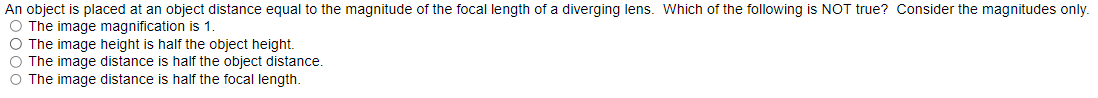 An object is placed at an object distance equal to the magnitude of the focal length of a diverging lens. Which of the following is NOT true? Consider the magnitudes only.
O The image magnification is 1.
O The image height is half the object height.
O The image distance is half the object distance.
O The image distance is half the focal length.