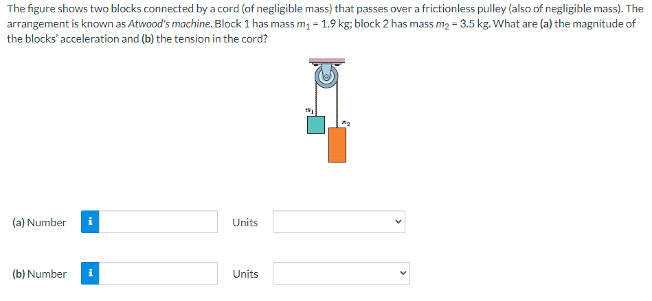 The figure shows two blocks connected by a cord (of negligible mass) that passes over a frictionless pulley (also of negligible mass). The
arrangement is known as Atwood's machine. Block 1 has mass m₁ = 1.9 kg; block 2 has mass m₂ = 3.5 kg. What are (a) the magnitude of
the blocks' acceleration and (b) the tension in the cord?
(a) Number i
(b) Number i
Units
Units
201
100g
<