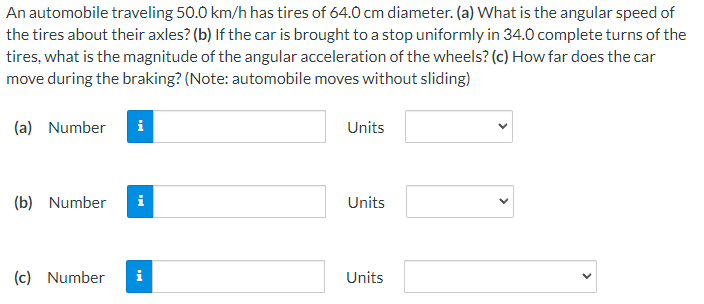 An automobile traveling 50.0 km/h has tires of 64.0 cm diameter. (a) What is the angular speed of
the tires about their axles? (b) If the car is brought to a stop uniformly in 34.0 complete turns of the
tires, what is the magnitude of the angular acceleration of the wheels? (c) How far does the car
move during the braking? (Note: automobile moves without sliding)
(a) Number i
(b) Number i
(c) Number
i
Units
Units
Units