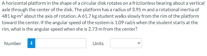 A horizontal platform in the shape of a circular disk rotates on a frictionless bearing about a vertical
axle through the center of the disk. The platform has a radius of 3.95 m and a rotational inertia of
481 kg-m² about the axis of rotation. A 61.7 kg student walks slowly from the rim of the platform
toward the center. If the angular speed of the system is 1.09 rad/s when the student starts at the
rim, what is the angular speed when she is 2.73 m from the center?
Number
i
Units