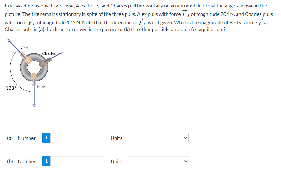 In a two-dimensional tug-of-war, Alex, Betty, and Charles pull horizontally on an automobile tire at the angles shown in the
picture. The tire remains stationary in spite of the three pulls. Alex pulls with force of magnitude 204 N, and Charles pulls
with force Fc of magnitude 176 N. Note that the direction of Fc is not given. What is the magnitude of Betty's force FB if
Charles pulls in (a) the direction drawn in the picture or (b) the other possible direction for equilibrium?
133⁰
Alex
Charles
Betty
(a) Number i
(b) Number i
Units
Units