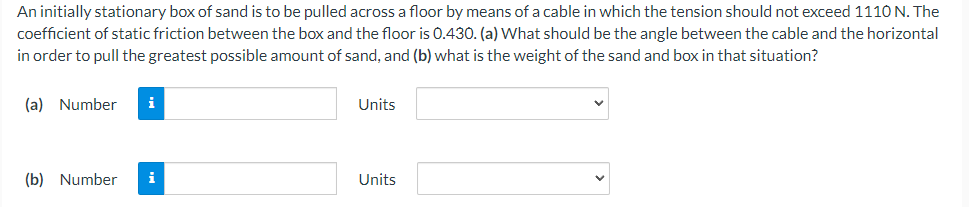 An initially stationary box of sand is to be pulled across a floor by means of a cable in which the tension should not exceed 1110 N. The
coefficient of static friction between the box and the floor is 0.430. (a) What should be the angle between the cable and the horizontal
in order to pull the greatest possible amount of sand, and (b) what is the weight of the sand and box in that situation?
(a) Number i
(b) Number
i
Units
Units