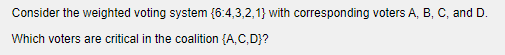 Consider the weighted voting system (6:4,3,2,1} with corresponding voters A, B, C, and D.
Which voters are critical in the coalition {A,C,D}?