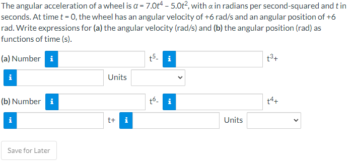 The angular acceleration of a wheel is a = 7.0t4 - 5.0t², with a in radians per second-squared and tin
seconds. At time t = 0, the wheel has an angular velocity of +6 rad/s and an angular position of +6
rad. Write expressions for (a) the angular velocity (rad/s) and (b) the angular position (rad) as
functions of time (s).
(a) Number i
i
(b) Number i
Save for Later
Units
t+ i
+5. i
tó i
Units
t³+
+4+