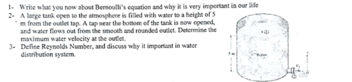 1- Write what you now about Bernoulli's equation and why it is very important in our life
2- A large tank open to the atmosphere is filled with water to a height of 5
`m from the outlet tap. A tap near the bottom of the tank is now opened,
and water flows out from the smooth and rounded outlet. Determine the
maximum water velocity at the outlet.
3- Define Reynolds Number, and discuss why it important in water
distribution system.