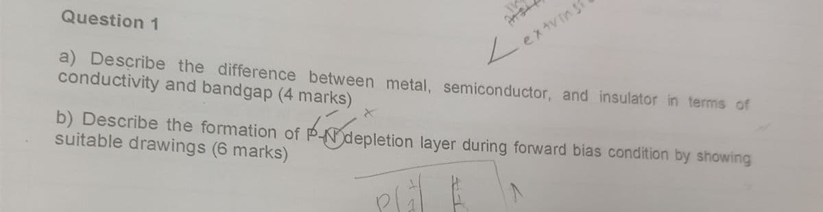 Question 1
TV
extrins
a) Describe the difference between metal, semiconductor, and insulator in terms of
conductivity and bandgap (4 marks)
X
b) Describe the formation of P-depletion layer during forward bias condition by showing
suitable drawings (6 marks)
Plåt &