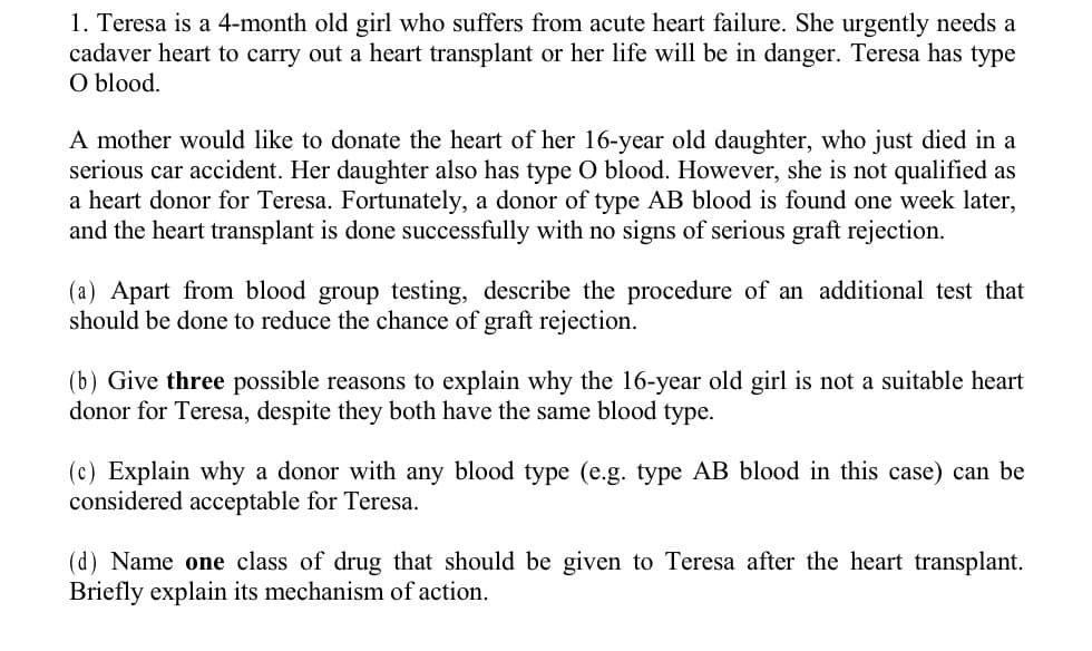 1. Teresa is a 4-month old girl who suffers from acute heart failure. She urgently needs a
cadaver heart to carry out a heart transplant or her life will be in danger. Teresa has type
O blood.
A mother would like to donate the heart of her 16-year old daughter, who just died in a
serious car accident. Her daughter also has type O blood. However, she is not qualified as
a heart donor for Teresa. Fortunately, a donor of type AB blood is found one week later,
and the heart transplant is done successfully with no signs of serious graft rejection.
(a) Apart from blood group testing, describe the procedure of an additional test that
should be done to reduce the chance of graft rejection.
(b) Give three possible reasons to explain why the 16-year old girl is not a suitable heart
donor for Teresa, despite they both have the same blood type.
(c) Explain why a donor with any blood type (e.g. type AB blood in this case) can be
considered acceptable for Teresa.
(d) Name one class of drug that should be given to Teresa after the heart transplant.
Briefly explain its mechanism of action.