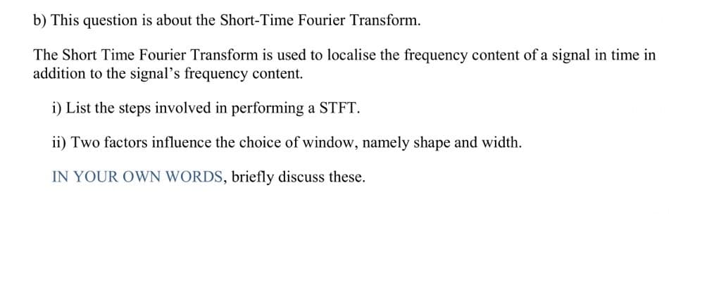 b) This question is about the Short-Time Fourier Transform.
The Short Time Fourier Transform is used to localise the frequency content of a signal in time in
addition to the signal's frequency content.
i) List the steps involved in performing a STFT.
ii) Two factors influence the choice of window, namely shape and width.
IN YOUR OWN WORDS, briefly discuss these.