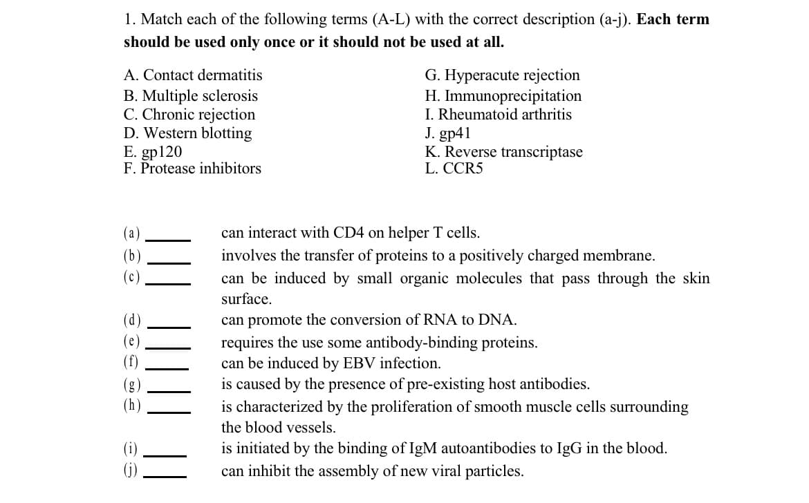 1. Match each of the following terms (A-L) with the correct description (a-j). Each term
should be used only once or it should not be used at all.
A. Contact dermatitis
B. Multiple sclerosis
C. Chronic rejection
D. Western blotting
E. gp120
F. Protease inhibitors
(a)
(b)
(c)
(f)
Se
G. Hyperacute rejection
H.
Immunoprecipitation
I. Rheumatoid arthritis
J. gp41
K. Reverse transcriptase
L. CCR5
can interact with CD4 on helper T cells.
involves the transfer of proteins to a positively charged membrane.
can be induced by small organic molecules that pass through the skin
surface.
can promote the conversion of RNA to DNA.
requires the use some antibody-binding proteins.
can be induced by EBV infection.
is caused by the presence of pre-existing host antibodies.
is characterized by the proliferation of smooth muscle cells surrounding
the blood vessels.
is initiated by the binding of IgM autoantibodies to IgG in the blood.
can inhibit the assembly of new viral particles.