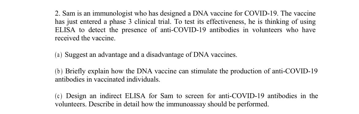 2. Sam is an immunologist who has designed a DNA vaccine for COVID-19. The vaccine
has just entered a phase 3 clinical trial. To test its effectiveness, he is thinking of using
ELISA to detect the presence of anti-COVID-19 antibodies in volunteers who have
received the vaccine.
(a) Suggest an advantage and a disadvantage of DNA vaccines.
(b) Briefly explain how the DNA vaccine can stimulate the production of anti-COVID-19
antibodies in vaccinated individuals.
(c) Design an indirect ELISA for Sam to screen for anti-COVID-19 antibodies in the
volunteers. Describe in detail how the immunoassay should be performed.