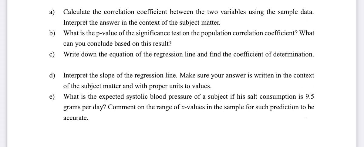 Calculate the correlation coefficient between the two variables using the sample data.
Interpret the answer in the context of the subject matter.
b) What is the p-value of the significance test on the population correlation coefficient? What
can you conclude based on this result?
Write down the equation of the regression line and find the coefficient of determination.
a)
c)
d) Interpret the slope of the regression line. Make sure your answer is written in the context
of the subject matter and with proper units to values.
What is the expected systolic blood pressure of a subject if his salt consumption is 9.5
grams per day? Comment on the range of x-values in the sample for such prediction to be
accurate.
e)