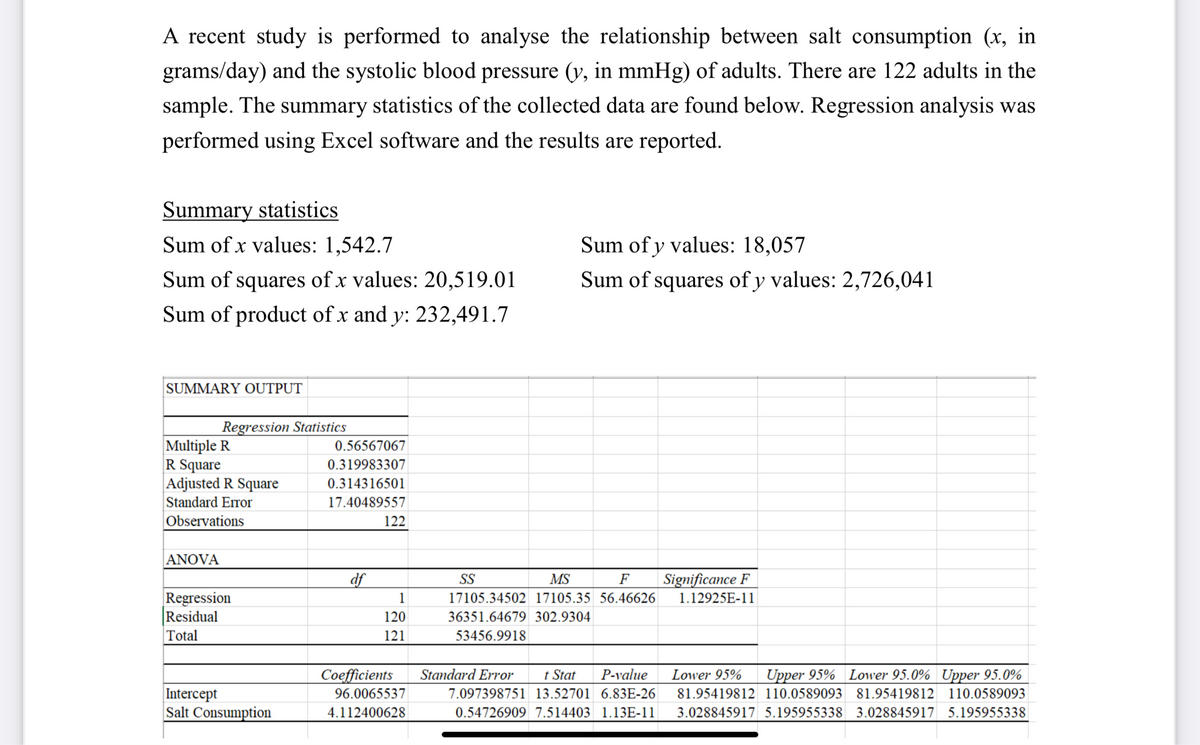 A recent study is performed to analyse the relationship between salt consumption (x, in
grams/day) and the systolic blood pressure (y, in mmHg) of adults. There are 122 adults in the
sample. The summary statistics of the collected data are found below. Regression analysis was
performed using Excel software and the results are reported.
Summary statistics
Sum of x values: 1,542.7
Sum of squares of x values: 20,519.01
Sum of product of x and y: 232,491.7
SUMMARY OUTPUT
Regression Statistics
Multiple R
R Square
Adjusted R Square
Standard Error
Observations
ANOVA
Regression
Residual
Total
Intercept
Salt Consumption
0.56567067
0.319983307
0.314316501
17.40489557
df
122
1
120
121
Sum of y values: 18,057
Sum of squares of y values: 2,726,041
F
SS
MS
17105.34502 17105.35 56.46626
36351.64679 302.9304
53456.9918
Coefficients Standard Error
96.0065537
4.112400628
t Stat P-value
7.097398751 13.52701 6.83E-26
0.54726909 7.514403 1.13E-11
Significance F
1.12925E-11
Lower 95% Upper 95% Lower 95.0% Upper 95.0%
81.95419812 110.0589093 81.95419812 110.0589093
3.028845917 5.195955338 3.028845917 5.195955338