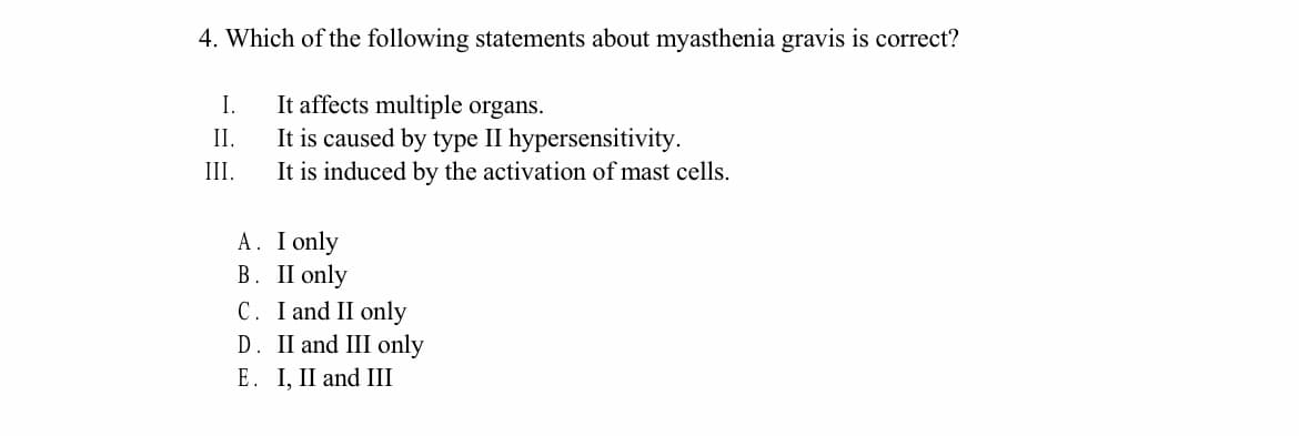 4. Which of the following statements about myasthenia gravis is correct?
It affects multiple organs.
It is caused by type II hypersensitivity.
It is induced by the activation of mast cells.
I.
II.
III.
A. I only
B. II only
C. I and II only
D. II and III only
E. I, II and III