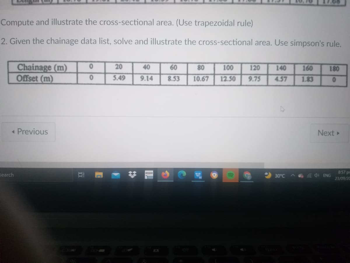 Compute and illustrate the cross-sectional area. (Use trapezoidal rule)
2. Given the chainage data list, solve and illustrate the cross-sectional area. Use simpson's rule.
Chainage (m)
Offset (m)
20
40
60
80
100
120
140
160
180
5.49
9.14
8.53
10.67
12.50
9.75
4.57
1.83
« Previous
Next
8:57 prm
search
30°C
a ENG
23/09/20
A
