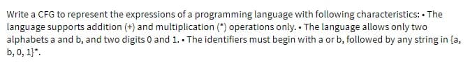 Write a CFG to represent the expressions of a programming language with following characteristics: • The
language supports addition (+) and multiplication (*) operations only. The language allows only two
alphabets a and b, and two digits 0 and 1.. The identifiers must begin with a or b, followed by any string in {a,
b, 0, 1)*.