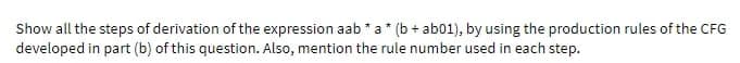 Show all the steps of derivation of the expression aab * a * (b + ab01), by using the production rules of the CFG
developed in part (b) of this question. Also, mention the rule number used in each step.