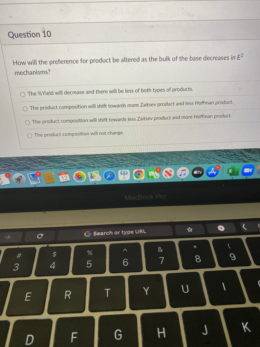 Question 10
How will the preference for product be altered as the bulk of the base decreases in E2
mechanisms?
O The %Yield will decrease and there will be less of both types of products.
The product composition will shift towards more Zaitsev product and less Hoffman product.
The product composition will shift towards less Zaitsev product and more Hoffman product.
O The product composition will not change.
11
otv
12
MacBook Pro
->
G Search or type URL
*
23
$
&
3
4
7
Y
D
H.
J
K
* 00
CO
