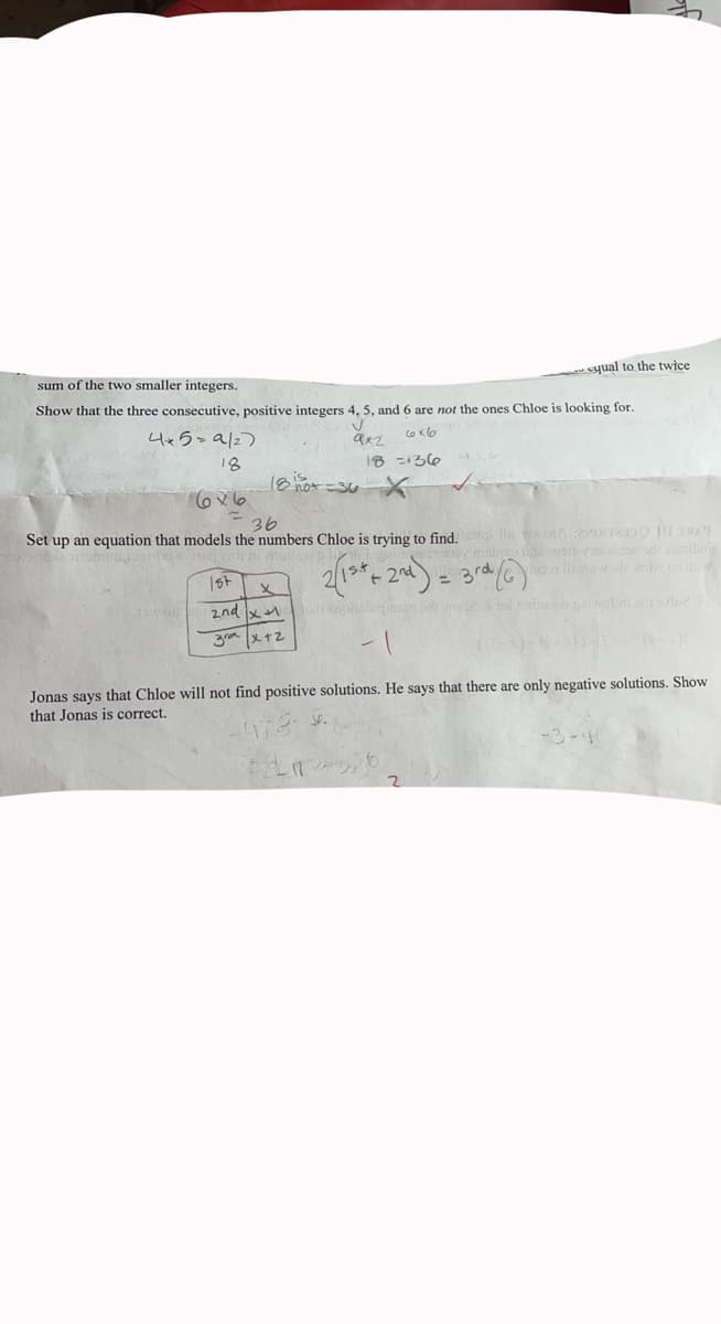 cyual to the twice
sum of the two smaller integers.
Show that the three consecutive, positive integers 4, 5, and 6 are not the ones Chloe is looking for.
4x5>a/2)
18
18 =36
18hot =30
36
Set up an equation that models the numbers Chloe is trying to find. a inAorr 19
ore oadalilin
rd
st
%3D
2nd
य
Sd ro2 ra o oto slo
|メt2
Jonas says that Chloe will not find positive solutions. He says that there are only negative solutions. Show
that Jonas is correct.
-3-
