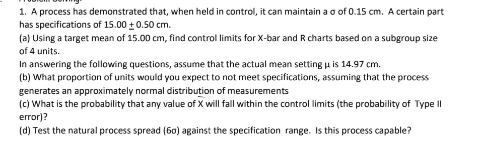 1. A process has demonstrated that, when held in control, it can maintain a o of 0.15 cm. A certain part
has specifications of 15.00 + 0.50 cm.
(a) Using a target mean of 15.00 cm, find control limits for X-bar and R charts based on a subgroup size
of 4 units.
In answering the following questions, assume that the actual mean setting H is 14.97 cm.
(b) What proportion of units would you expect to not meet specifications, assuming that the process
generates an approximately normal distribution of measurements
(c) What is the probability that any value of X will fall within the control limits (the probability of Type II
error)?
(d) Test the natural process spread (6ơ) against the specification range. Is this process capable?
