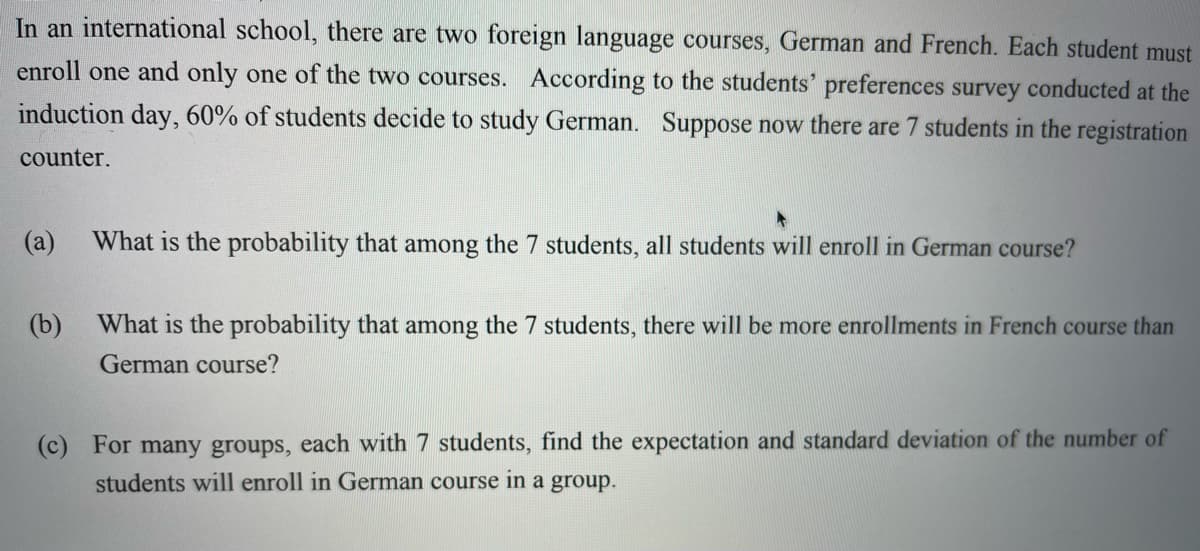 In an international school, there are two foreign language courses, German and French. Each student must
enroll one and only one of the two courses. According to the students' preferences survey conducted at the
induction day, 60% of students decide to study German.
Suppose now there are 7 students in the registration
counter.
(а)
What is the probability that among the 7 students, all students will enroll in German course?
(b)
What is the probability that among the 7 students, there will be more enrollments in French course than
German course?
(c) For many groups, each with 7 students, find the expectation and standard deviation of the number of
students will enroll in German course in a group.
