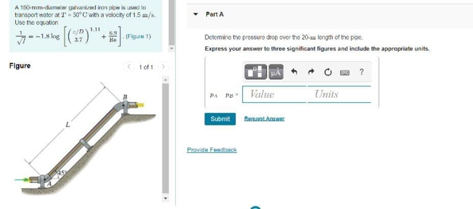 A 150-mm-diameler galvanized iron pipe is used to
transport water at T = 30°C' with a velocity of 1.5 m/s.
Use the equation
Part A
1.11
-1.8 log )
3.7
+
Re
- (Figure 1)
Determine the pressure drop over the 20-u length of the pipe.
Express your answer to three significant figures and include the appropriate units.
Flgure
< 1 of 1>
?
PA PB =
Value
Units
Submit
RequestAnswer
Provida Feedback
