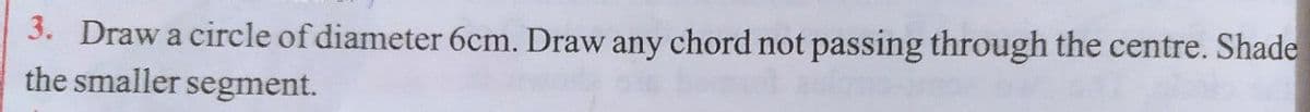 3. Draw a circle of diameter 6cm. Draw any chord not passing through the centre. Shade
the smaller segment.
