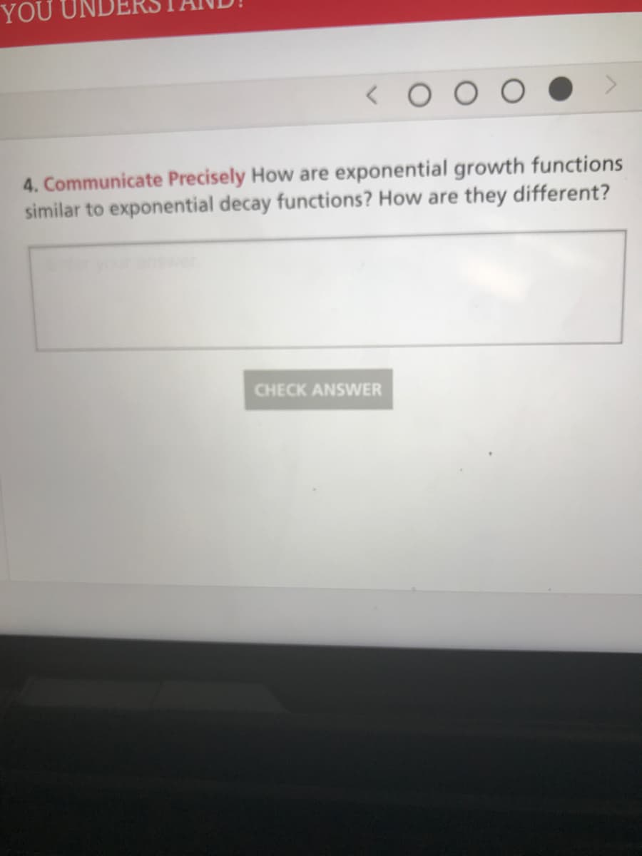 ### Question 4: Communicate Precisely

#### Description:
In this exercise, you are asked to compare and contrast exponential growth functions with exponential decay functions. Reflect on their similarities and differences.

#### Question:
**Communicate Precisely** How are exponential growth functions similar to exponential decay functions? How are they different?

#### Input Area:
You will find a text box where you can enter your answer. Use this space to explain your understanding of the topic.

#### Action Button:
- **CHECK ANSWER**: When you have finished writing your response, click this button to submit your answer for review.

### Instructions for Students:
- Think about the general characteristics of exponential functions. 
- Consider how the mathematical expressions for growth and decay functions differ.
- Reflect on the significance of the base of the exponential function being greater than 1 versus being between 0 and 1.

#### Example Explanation:
- **Similarities**: Both exponential growth and decay functions can be modeled using the equation \( y = ab^x \), where \( a \) is the initial value and \( b \) is the base of the exponential.
- **Differences**: In exponential growth functions, the base \( b \) is greater than 1, which causes the value to increase over time. In exponential decay functions, the base \( b \) is between 0 and 1, which causes the value to decrease over time.