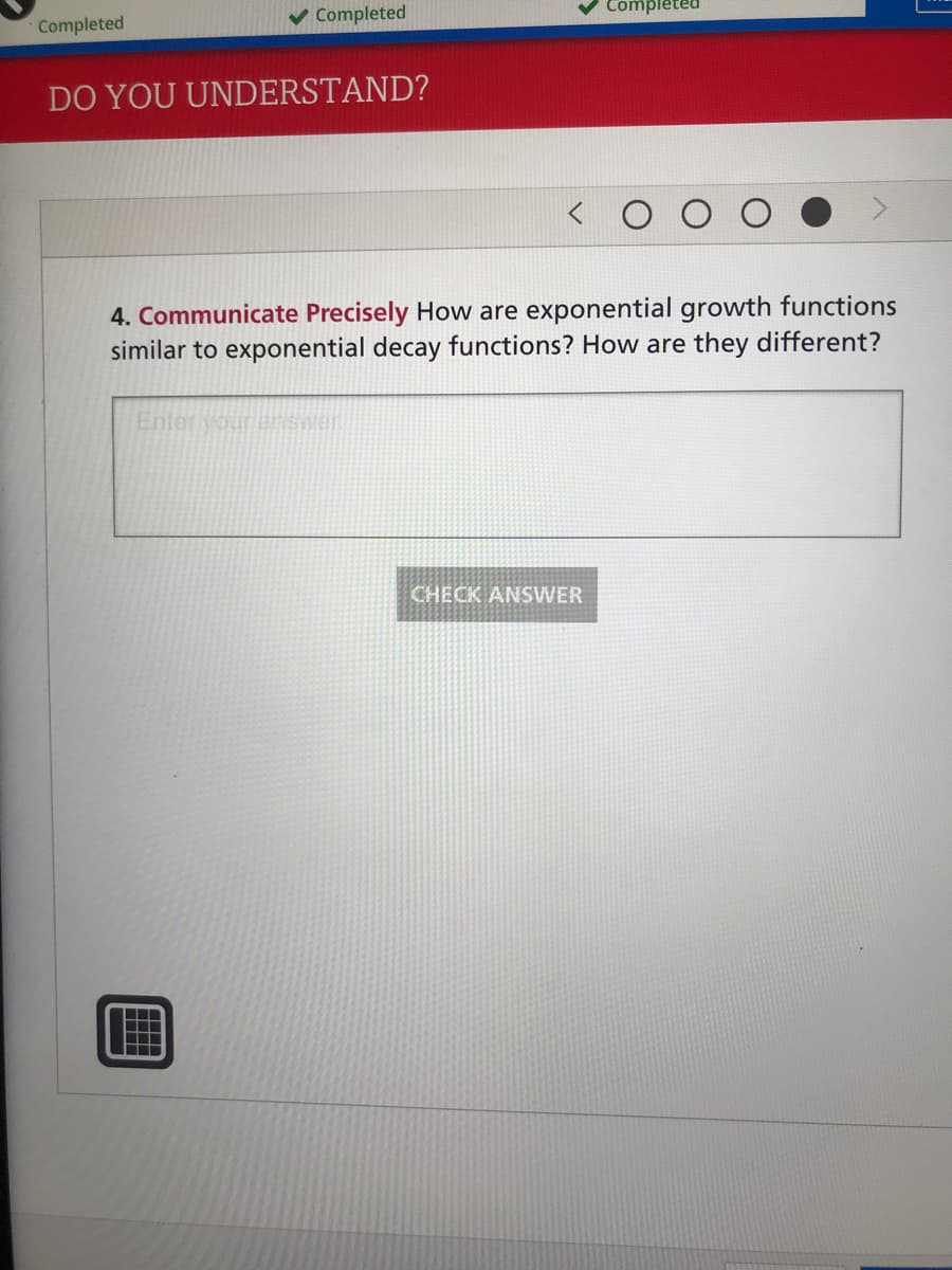 Completed
Completed
DO YOU UNDERSTAND?
4. Communicate Precisely How are exponential growth functions
similar to exponential decay functions? How are they different?
Enter Vour enswer
CHECK ANSWER
